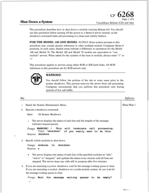 Page 144Shut Down a Systemcp 6268Page 1 of 2
VoiceMemo Release 6.OA and later
This procedure describes how to shut down a module running Release 6.0. You should
use this procedure before turning off the power to a Series 6 server module, as the
shutdown command halts call processing in a clean and orderly fashion.
FOR THE MODEL 120 AND MODEL 70 ONLY: Some system prompts in this
procedure may contain generic references to other multiple-module Centigram Series 6
products. In such cases, shaded areas indicate a...