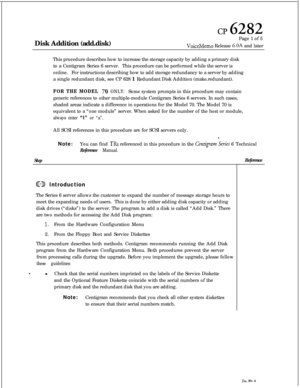 Page 151cp 6282Disk Addition (add.disk)Page 1 of 5
VoiceMemo Release 6.OA and later
This procedure describes how to increase the storage capacity by adding a primary disk
to a Centigram Series 6 server.This procedure can be performed while the server is
online.For instructions describing how to add storage redundancy to a server by adding
a single redundant disk, see CP 628 1 Redundant Disk Addition (make.redundant).
FOR THE MODEL 70 ONLY:Some system prompts in this procedure may contain
generic references to...
