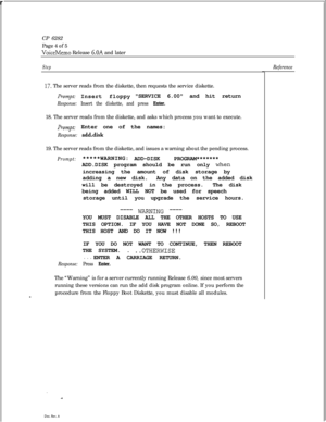 Page 154 rCP 6282
Page 4 of 5VoiceMemo Release 6.OA and later
Step
17. The server reads from the diskette, then requests the service diskette.
Pr0mpt: Insert floppySERVICE 6.00 and hit return
Response: Insert the diskette, and press Enter.18. The server reads from the diskette, and asks which process you want to execute.
prompt: Enter one of the names:
Response: add&k19. The server reads from the diskette, and issues a warning about the pending process.
Prompt:*****WARNING:
ADD-DISK PROGRAM*******
ADD.DISK...