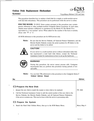 Page 156I
Online Disk Replacement (RedundantSystems)
cp 6283Page 1 of 2
VoiceMemo Release 6.OA and later
This procedure describes how to replace a hard disk for a single or multi-module server
with 
fir11 disk redundancy. This procedure can be performed while the server is online.
FOR THE MODEL 70 ONLY: Some system prompts in this procedure may contain
generic references to other multiple-module Centigram Series 6 products. In such cases,
shaded areas indicate a difference in operations for the Model 70. The...