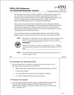Page 158Offline Disk Replacement
(Non-Redundant/Redundant Systems)CP 6592Page 1 of 4
VoiceMemo Release 6.OA and later
This procedure describes how to replace a defective or malfunctioning hard disk with a
new hard disk in a non-redundant or redundant Centigram Series 6 server. This
procedure must be performed while the server is offline. (Although this procedure can be
used for redundant systems, Centigram recommends CP 6283, Online Disk
Replacement (Redundant Systems) for redundant disk replacement.)
This...