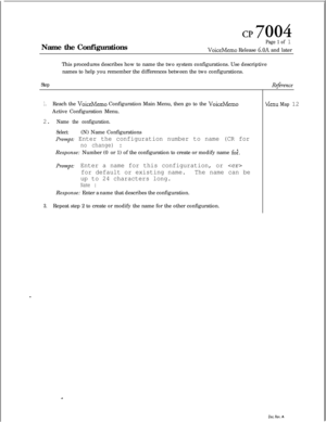 Page 162cl? 7004Name the Configurations
Page 1 of 1
VoiceMemo Release 6.OA and later
This procedures describes how to name the two system configurations. Use descriptive
names to help you remember the differences between the two configurations.
Step
1.Reach the VoiceMemo Configuration Main Menu, then go to the VoiceMemoActive Configuration Menu.
2. Name the configuration.
Select:(N) Name Configurations
prompt: Enter the configuration number to name (CR for
no change) :Response: Number (0 or 1) of the...