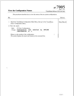 Page 163cl? 7005View the Configuration Names
Page 1 of 1
VoiceMemo Release 6.OA and later
This procedures describes how to view the names of the two system configurations.
Step
1.Reach the VoiceMemo Configuration Main Menu, then go to the VoiceMemoActive Configuration Menu.
2. View the report.
Select:(V) View Configurations
Pr~mpti Configuration last modified by OFFLINE
CONFIGURATION is n.
Where 
FZ is the number of the configuration.
The system displays the report and returns to the command line.
Reference
Menu...