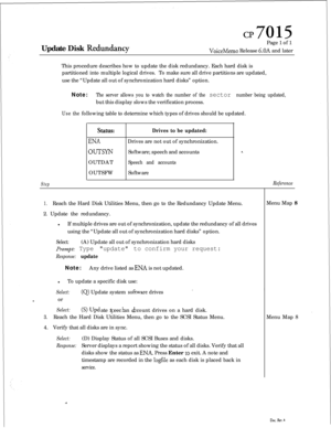 Page 165CP7015Update Disk 
RedundFcyPage 1 of 1VoiceMemo Release 6.OA and later
This procedure describes how to update the disk redundancy. Each hard disk is
partitioned into multiple logical drives.To make sure all drive partitions are updated,
use the “Update all out of synchronization hard disks” option.
Note:
The server allows you to watch the number of the sector number being updated,but this display slows the verification process.
Usethefollowing table to determine which types of drives should be updated....