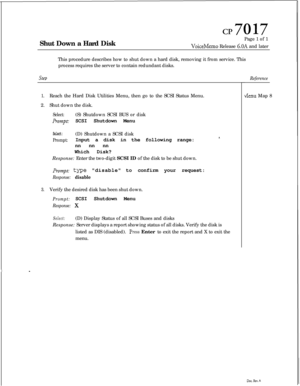 Page 166Shut Down a Hard DiskCP7017Page 1 of 1
VoiceMemo Release 6.OA and later
This procedure describes how to shut down a hard disk, removing it from service. This
process requires the server to contain redundant disks.
SteD
1.Reach the Hard Disk Utilities Menu, then go to the SCSI Status Menu.
2.Shut down the disk.
Select:(S) Shutdown SCSI BUS or disk
Prompt: SCSI Shutdown Menu
Select:(D) Shutdown a SCSI disk
Prompt:Input a disk in the following range:*.nn nn nn
Which Disk?
Response: Enter the two-digit SCSI...
