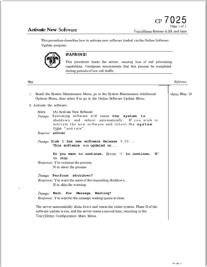 Page 170CP 7025
Activate New 
SobarePage 1 of 1VoiceMemo Release 6.OA and later
This procedure describes how to activate new software loaded via the Online 
SobareUpdate program.
ja\WARNING!This procedure resets the server,causing loss of call processing
capabilities. Centigram recommends that this process be completed
during periods of low call traffic.
Step
1.Reach the System Maintenance Menu, go to the System Maintenance Additional
Options Menu, then select S to go to the Online Software Update Menu.
2....