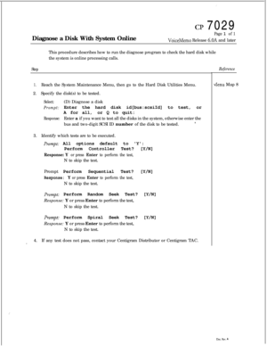 Page 171:
:
CP 7029
Diagnose a Disk With System Online
Page 1 of 1
VoiceMemo Release 6.OA and later
This procedure describes how to run the diagnose program to check the hard disk while
the system is online processing calls.
StepReference
1.Reach the System Maintenance Menu, then go to the Hard Disk Utilities Menu.
2.Specify the disk(s) to be tested.
Select:(D) Diagnose a disk
Prompt:Enter the hard disk id[bus:scsiId] to test, or
A for all,or Q to quit:
Response:Enter a if you want to test all the disks in the...