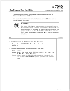 Page 172CP 7030Run Diagnose From Hard DiskPage 1 of 2
VoiceMemo Release 6.OA and later
This procedure describes how to run the hard disk diagnose program from the
Maintenance From Hard Disk Menu.
It is assumed the module running the test has been shut down and disabled using the
process described in Cl? 6268.
WARNING!This version of the diagnose program requires one module to be removed
from normal operation.Centigram recommends that this process be run
during periods of low call 
traflic.If possible, the online...