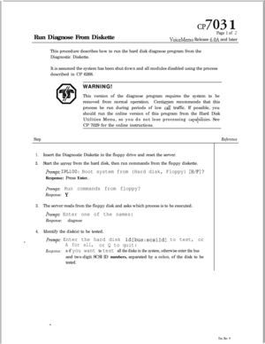 Page 174cl? 703 1Run Diagnose From Diskette
Page 1 of 2
VoiceMemo Release 6.OA and later
This procedure describes how to run the hard disk diagnose program from the
Diagnostic Diskette.
It is assumed the system has been shut down and all modules disabled using the process
described in CP 6268.
WARNING!
This version of the diagnose program requires the system to be
removed from normal operation.Centigram recommends that this
process be run during periods of low 
c& traffic. If possible, you
should run the online...