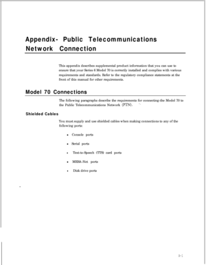 Page 176Appendix- Public Telecommunications
Network ConnectionThis appendix describes supplemental product information that you can use to
ensure that your Series 6 Model 70 is correctly installed and complies with various
requirements and standards. Refer to the regulatory compliance statements at the
front of this manual for other requirements.
Model 70 ConnectionsThe following paragraphs describe the requirements for connecting-the Model 70 to
the Public Telecommunications Network 
(PTN)...
Shielded CablesYou...
