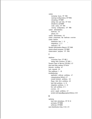 Page 185system
increasing hours, CP 7021naming configuration, CP 7004
reloading, CP 6267
setting time and date, Cl? 5414shutdown, 
Cl? 6268
verify online, Cl? 7001
viewing configuration, CP 7005
system administration
hardware, 5-4phone, 5-3
system administrator, 5-2
system components. See hardware overview
system features
distribution lists, 
l- 158.integrations, 1-l 5optional, 1-15
System Information Report, CP 1340
system.reload program, CP 6267
system.restore program, CP 5704
T
telephone
connecting lines, CP...