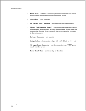 Page 21Product DescriptionlSerial Port 2 - (RS-232C connector) provides connection to the remote
administration/maintenance modem and optional printer
lParallel Port 1 - not supported
lAC Output Power Connector - provides connection to a peripheral
lAdapter Card Expansion Slots (7) - provide external connection to seven
adapter cards . Although there are eight slot openings at the rear panel, the
slop opening closest to the power supply has no corresponding connector
to the motherboard.
l
Keyboard Connector -...