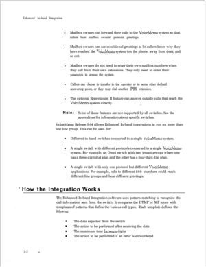 Page 204Enhanced In-band IntegrationlMailbox owners can forward their calls to the VoiceMemo system so that
callers hear mailbox owners’ personal greetings.
lMailbox owners can use conditional greetings to let callers know why they
have reached the 
VoiceMemo system (on the phone, away from desk, and
so on).
lMailbox owners do not need to enter their own mailbox numbers when
they call from their own extensions. They only need to enter their
passcodes to access the system.
lCallers can choose to transfer to the...
