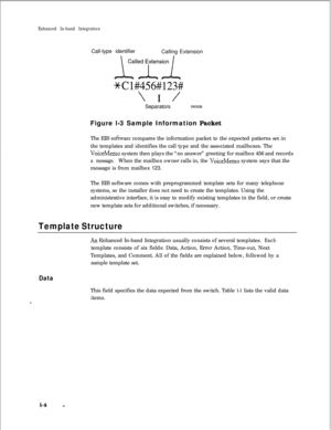 Page 206Enhanced In-band IntegrationCall-type identifier
Calling Extension
*Cl#456#123#
\ I /Separators
3M)2EIBFigure l-3 Sample Information Packet
The EIB 
sofnvare compares the information packet to the expected patterns set in
the templates and identifies the call type and the associated mailboxes. The
VoiceMemo system then plays the “no answer” greeting for mailbox 456 and records
a message.When the mailbox owner calls in, the VoiceMemo system says that the
message is from mailbox 123.
The EIB software comes...