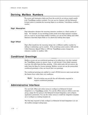 Page 214Enhanced In-band IntegrationDeriving Mailbox NumbersThe source and destination digits sent from the switch do not always match exactly
with 
VoiceMemo mailbox numbers. You can use two features with the Enhanced
In-band option to translate the incoming digits to an arbitrary 
VoiceMemo mailbox
number.
Digit AbsorptionDigit absorption shortens the incoming extension numbers to a fixed number of
digits.For example, if your switching system sends seven-digit extension numbers
and you want to use four-digit...