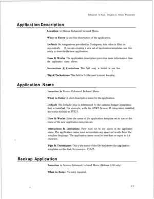 Page 219Enhanced In-band Integration Menu ParametersApplication DescriptionLocation in Menus Enhanced In-band Menu
What to Enter A one-line description of the application.
Default On integrations provided by Centigram, this value is filled in
automatically.If you are creating a new set of application templates, use this
entry to describe the new application.
How It Works The application description provides more information than
the application name allows.
Interactions & Limitations This field entry is limited...