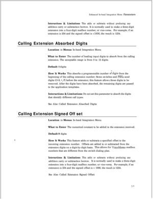 Page 221Enhanced In-band Integration Menu ParametersInteractions & Limitations This adds or subtracts without producing anyaddition carry or subtraction borrow. It is normally used to make a three-digit
extension into a four-digit mailbox number, or vice-versa.For example, if an
extension is 234 and the signed offset is 
+lOOO, the result is 1234.
Calling Extension Absorbed DigitsLocation in Menus In-band Integration Menu
What to Enter The number of leading input digits to absorb from the calling
extension. The...