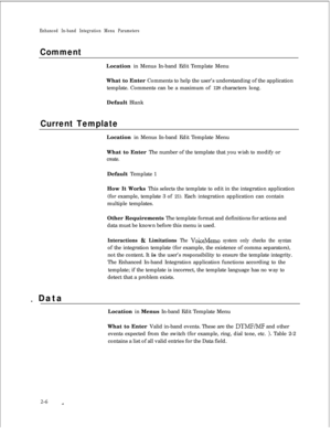 Page 222Enhanced In-band Integration Menu Parameters
CommentLocation in Menus In-band Edit Template Menu
What to Enter Comments to help the user’s understanding of the application
template. Comments can be a maximum of 128 characters long.
Default Blank
Current TemplateLocation in Menus In-band Edit Template Menu
What to Enter The number of the template that you wish to modify or
create.Default Template 1
How It Works This selects the template to edit in the integration application
(for example, template 3 of...