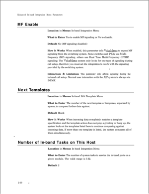 Page 226Enhanced In-band Integration Menu Parameters
MF EnableLocation in Menus In-band Integration Menu
What to Enter Yes to enable MF signaling or No to disable.
Default No (MF signaling disabled)
How It Works When enabled, this parameter tells 
VoiceMemo to expect MF
signaling from the switching system. Some switches and 
PBXs use Multi-frequency (MF) signaling, others use Dual Tone Multi-Frequency (DTMF)
signaling. The 
VoiceMemo system only looks for one type of signaling during
call setup, therefore you...