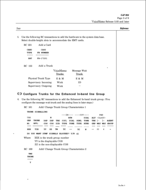 Page 235GJ? 504
Page 3 of 8VoiceMemo Release 5.03 and later
Stev
5.Use the following RC transactions to add the hardware to the system data base.
Select double-height slots to accommodate the EMT cards.
RC 221Add a Card
CARD
CARDTYPEFB NUMBER
---- ---------
EMTFB-17201RC 153Add a Trunk
*.
VoiceMemoMessage Wait
TrunksTrunk
Physical Trunk Type
E&ME&M
Supervisory IncomingWinkID
Supervisory Outgoing
Wink--
@D Configure Trunks for the Enhanced In-band line Group
6.Use the following RC transactions to add the Enhanced...