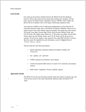 Page 25Product Description
Line CardsLine cards are the primary interface between the Model 70 and the telephone
network. These cards control all incoming calls, including fax messages. All line
cards support the Multi-Vendor Integration Protocol (MVIP), which enables the
Series 6 server to interface with a wide range of third-party telephony cards.
Line cards are available in four or eight ports configurations, and are full-size AT
cards that plug into empty slots on the Model 70 cabinet’s backplane. There are...
