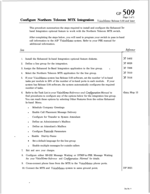 Page 250GP 509Configure Northern Telecom MTX IntegrationPage 1 of 1
voiceMemoRelease 5.03 and later
This procedure summarizes the steps required to install and configure the Enhanced 
In-band Integration optional feature to work with the Northern Telecom MTX switch.
After completing the steps below, you will need to program your switch to pass in-band
call information to the AIP 
VoiceMemo system. Refer to your PBX manual for
additional information.
SteD
1.Install the Enhanced In-band Integration optional...