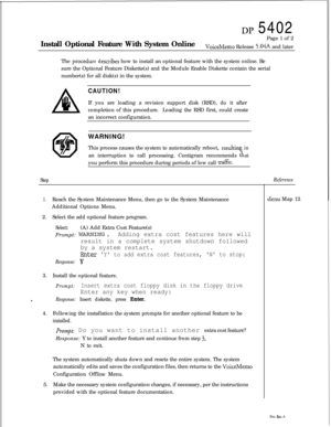 Page 252DP 5402
Install Optional Feature With System OnlinePage 1 of 2
VoiceMemo Release 5.04A and later
The 
proceduredescribes how to install an optional feature with the system online. Be
sure the Optional Feature Diskette(s) and the Module Enable Diskette contain the serial
number(s) for all disk(s) in the system.
CAUTION!If you are loading a revision support disk (RSD), do it after
completion of this procedure.Loading the RSD first, could create
an incorrect configuration.
WARNING!
This process causes the...