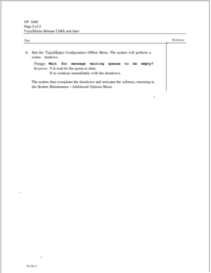 Page 253DP 5402
Page 2 of 2VoiceMemo Release 5.04A and later
Step6.Exit the 
VoiceMemo Configuration Offline Menu. The system will perform a
system shutdown.
Prompt: Wait for message waiting queues to be empty?
Response: Y to wait for the queue to clear,
N to continue immediately with the shutdown.
The system then completes the shutdown and activates the 
sofixare, returning to
the System Maintenance 
- Additional Options Menu.
Reference
Dot. Rev. A 