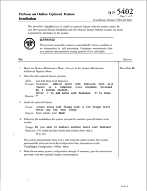 Page 254Perform an Online Optional Feature
InstallationDP 5402
Page 1 of 2
VoiceMemo Release 5.04A and later
The 
proceduredescribes how to install an optional feature with the system online. Be
sure the Optional Feature Diskette(s) and the Module Enable Diskette contain the serial
number(s) for all disk(s) in the system.
WARNING!This process causes the system to automatically reboot, resulting in
an interruption to call processing. Centigram recommends that
you perform this procedure during periods of low call...