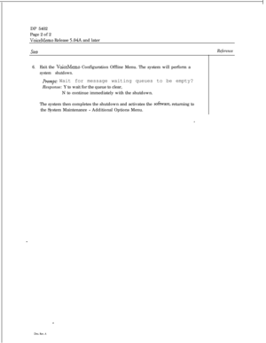 Page 255DP 5402
Page 2 of 2VoiceMemo Release 5.04A and later
SteoReference
6.Exit the VoiceMemo Configuration Offline Menu. The system will perform a
system shutdown.
Prompt: Wait for message waiting queues to be empty?Response: Y to wait for the queue to clear,
N to continue immediately with the shutdown.
The system then completes the shutdown and activates the 
sofixare, returning to
the System Maintenance 
- Additional Options Menu.
, 