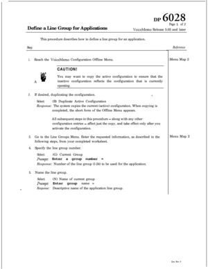 Page 256DP 6028Define a Line Group for Applications
Page 1 of 2
VoiceMemo Release 5.03 and later
This procedure describes how to define a line group for an application.
Step
1.Reach the VoiceMemo Configuration Offline Menu.
A
CAUTION!
aYou may want to copy the active configuration to ensure that the
inactive configuration reflects the configuration that is currently
operating.
2.If desired, duplicating the configuration.8.
Select:(B) Duplicate Active Configuration
Response: The system copies the current (active)...