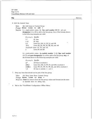 Page 257DP 6028
Page 2 of 2VoiceMemo Release 5.03 and later
Step6. Add the desired lines.
Select:(A) Add Lines to Current Group
Prompt: Enter lines to add =
Response:In a single-module system, the line card number (O-l 5) and portdesignator (A or B) to add to the line group. Any of the formats shown
in the following examples are valid:
Example 
SpeciJes
1:*All lineso-15
All lines8.o-2Lines OA, OB, lA, lB, 2A, and 2B
lB-4Lines lB, 2A, 2B, 3A, 3B, 4A, and 4B
lA,2A,4A Lines lA, 2A, and 4A
2Lines 2A and 2B
In a...