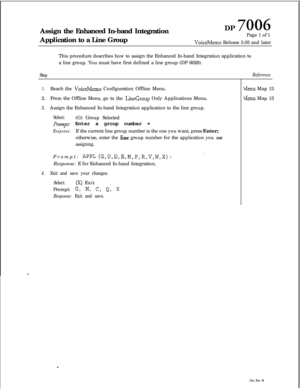 Page 258Assign the Enhanced In-band Integration
Application to a Line GroupDP 7006Page 1 of 1
VoiceMemo Release 5.03 and later
This procedure describes how to assign the Enhanced In-band Integration application to
a line group. You must have first defined a line group (DP 6028).
StepReference
1.Reach the VoiceMemo Configuration Offline Menu.
2.From the Offline Menu, go to the 
LineGroup Only Applications Menu.
3.Assign the Enhanced In-band Integration application to the line group.
Select:(G) Group Selected...