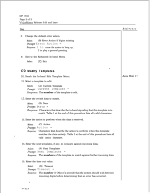 Page 260DP 7011
Page 2 of 3VoiceMemo Release 5.03 and later
Step
8.Change the default error action.
Select:(B) Error Action if digits missing
Prompt: Error Action =
Response: 1 to cause the system to hang up,2 to play a general greeting.
9.Exit to the Enhanced In-band Menu
Select:(X) Exit
@ED Modify Templates
10. Reach the In-band Edit Template Menu.
11. Select a template to edit.
Select:(A) Current Template
prompt: Current Template =Response: The number of the template to edit.
12. Enter the switch data to...