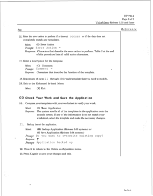 Page 261DP 7011
Page 3 of 3VoiceMemo Release 5.03 and later
Step
16. Enter the error action to perform if a timeout occurs or if the data does notcompletely match any templates.
Select:(E) Error Action
pr,~q: Error Action =Response: Characters that describe the error action to perform. Table 2 at the end
of this procedure lists all valid action characters.
17. Enter a description for the template.
Select:(C) Comment
prompt: Comment =8.
Response:Characters that describe the function of the template.
18. Repeat...