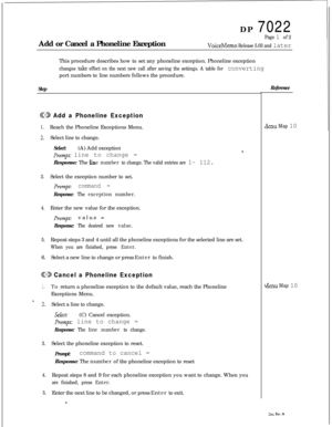 Page 263DP 7022
Add or Cancel a Phoneline ExceptionPage 1 of 2
VoiceMemo Release 5.03 and laterThis procedure describes how to set any phoneline exception. Phoneline exception
changes take effect on the next new call after saving the settings. A table for convertingport numbers to line numbers follows the procedure.
Step
@D Add a Phoneline Exception
1.Reach the Phoneline Exceptions Menu.
2.Select line to change.
Select:(A) Add exception
&mpt: line to change =Response: The 
line number to change. The valid...