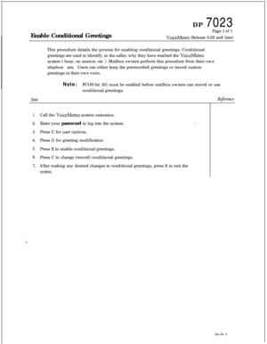 Page 265DP 7023
Enable Conditional GreetingsPage 1 of 1VoiceMemo Release 5.03 and later
This procedure details the process for enabling conditional greetings. Conditional
greetings are used to identify, to the caller, why they have reached the 
VoiceMemosystem ( busy, no answer, etc 
). Mailbox owners perform this procedure from their own
telephone sets.Users can either keep the prerecorded greetings or record custom
greetings in their own voice.
Note:FCOS bit 161 must be enabled before mailbox owners can record...