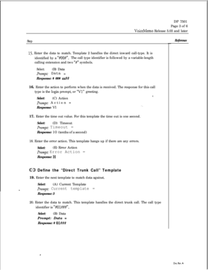 Page 268DP 7501
Page 3 of 6VoiceMemo Release 5.03 and later
Step
15. Enter the data to match. Template 2 handles the direct inward call-type. It is
identified by a 
“#OO#“.The call type identifier is followed by a variable-length
calling extension and two 
“#” symbols.
Select:(B) Data
Prompt.- Data =
Response: # 00# 
sx##16. Enter the action to perform when the data is received. The response for this call
type is the 
login prompt, or “Vl” greeting.
Select:(C) Action8.
Prompt: Action =
Response: Vl1.17. Enter...