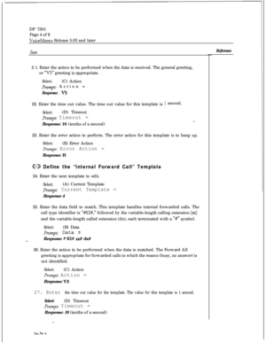 Page 269DP 7501
Page 4 of 6VoiceMemo Release 5.03 and later
SteD2 1. Enter the action to be performed when the data is received. The general greeting,
or 
“V5” greeting is appropriate.
Select:(C) Action
prompt: Action =
Response: V522. Enter the time out value. The time out value for this template is
Select:(D) Timeout
Pr,~mpt: Timeout =
Response: 10 (tenths of a second)
1 second.
I23. Enter the error action to perform. The error action for this template is to hang up.
Select:(E) Error Action
prompt: Error...