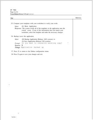 Page 271DP 7501Page 6 of 6
VoiceMemo Release 5.03 and later
stebReference35. Compare your templates with your worksheet to verify your work.
Select:(0) Show Application
Response: The system scrolls all of the templates in the application onto the
console screen.If any of the information does not match your
worksheet, select the template and make the necessary changes.
36. Backup (save) the application.
Select:(H) Backup Application (Release 5.03 systems) or
(S) Save Application (Release 5.04 systems)
Prompt:Do...