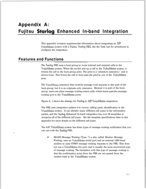Page 272Appendix A:Fujitsu Starlog Enhanced In-band IntegrationThis appendix contains supplemental information about integrating an 
AIP
VoiceMemo system with a Fujitsu Starlog PBX. See the Task List for procedures to
configure the integration.
Features and FunctionsThe 
Starlog PBX uses a hunt group to route internal and external calls to the
VoiceMemo system. When the switch sets up a call to the VoiceMemo system, it
directs the call to the hunt group pilot. The pilot is a “phantom extension,” and is
always...