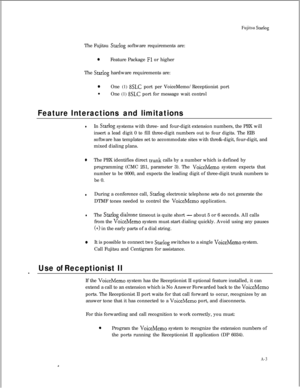 Page 274Fujitsu StarlogThe Fujitsu 
Starlog software requirements are:
0Feature Package Fl or higher
The 
Starlog hardware requirements are:
0One (1) 8SLC port per VoiceMemo/Receptionist port
l
One (1) 
8SLC port for message wait control
Feature Interactions and limitations
lIn Starlog systems with three- and four-digit extension numbers, the PBX will
insert a lead digit 0 to fill three-digit numbers out to four digits. The EIB
software has templates set to accommodate sites with thre&-digit, four-digit, and...