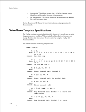 Page 275Fujitsu Statlog
0Program the VoiceMemo ports to dial a DTMF # when the system
identifies a call forwarded from one of its own ports.
0Set line exception 9 for ringing timeout to be greater than the Starlog’s
Forward No Answer timer.
See the Receptionist 
II Manual for more information about programming for
Receptionist II.
VoiceMemo Template SpecificationsThe 
Starlog templates have a default inter-digit timeout of 2 seconds and are set to
hangup on an error condition. Without actually editing the...