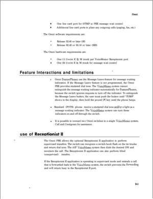 Page 280Omni
0One line card port for DTMF to PBX message wait control
0Additional line card ports to place any outgoing calls (paging, fax, etc.)
The Omni software requirements are:
lRelease 52.40 or later (SI)
lRelease 82.40 or 85.10 or later (SIII)
The Omni hardware requirements are:
lOne (1) 2-wire E & M trunk per VoiceMemo/Receptionist port
0One (1) 2-wire E & M trunk for message wait control
Feature Interactions and limitations’
lOmni FeaturePhones use the Message Leave-feature for message waiting...