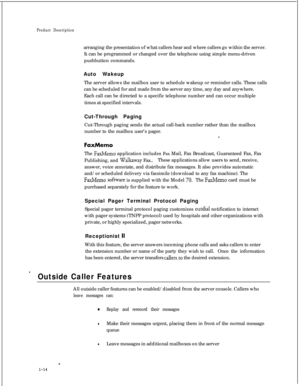 Page 29Product Descriptionarranging the presentation of what callers hear and where callers go within the server.
It can be programmed or changed over the telephone using simple menu-driven
pushbutton commands.
Auto Wakeup
The server allows the mailbox user to schedule wakeup or reminder calls. These calls
can be scheduled for and made from the server any time, any day and anywhere.
Each call can be directed to a specific telephone number and can occur multiple
times at specified intervals.
Cut-Through Paging...