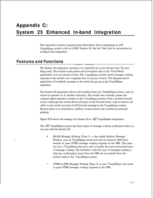 Page 283Appendix C:System 25 Enhanced In-band IntegrationThis appendix contains supplemental information about integrating an AIP
VoiceMemo system with an AT&T System 25. See the Task List for procedures to
configure the integration.
Features and FunctionsThe System 25 integration operates over standard two-wire circuits from Tip and
Ring cards. The switch routes direct and forwarded calls to the 
VoiceMemoapplication over one group of lines. The 
VoiceMemo system sends message waiting
requests to the switch...