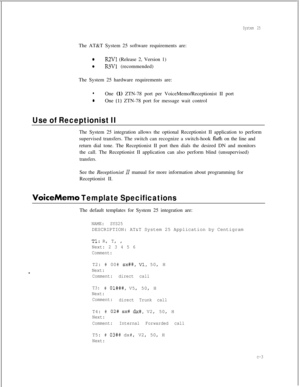 Page 285System 25The AT&T System 25 software requirements are:
0R2Vl (Release 2, Version 1)
0R3Vl (recommended)
The System 25 hardware requirements are:
lOne (1) ZTN-78 port per VoiceMemo/Receptionist II port
0One (1) ZTN-78 port for message wait control
Use of Receptionist IIThe System 25 integration allows the optional Receptionist II application to perform
supervised transfers. The switch can recognize a switch-hook 
flagh on the line and
return dial tone. The Receptionist II port then dials the desired DN...