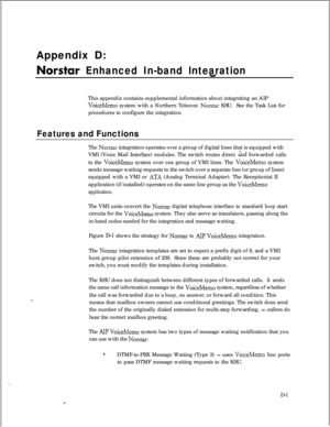 Page 287Appendix D:Norstar Enhanced In-bandlntearationThis appendix contains supplemental information about integrating an AIP
VoiceMemo system with a Northern Telecom Norstar KSU.See the Task List for
procedures to configure the integration.
Features and FunctionsThe 
Norstar integration operates over a group of digital lines that is equipped with
VMI (Voice Mail Interface) modules. The switch routes direct 
&d forwarded calls
to the 
VoiceMemo system over one group of VMI lines. The VoiceMemo system
sends...