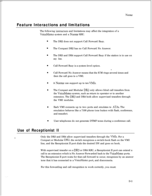 Page 289Norstar
Feature Interactions and limitationsThe following 
interactons and limitations may affect the integration of a
VoiceMemo system and a Norstar KSU.
The DR2 does not support Call Forward Busy.
The Compact DR2 has no Call Forward No Answer.
The DR3 and DR4 support Call Forward Busy if the station is in use on
any line.Call Forward Busy is a system-level option.
Call Forward No Answer means that the ICM rings several times and
then the call goes to a VMI.
A 
Norstar can support up to ten VMIs.The...