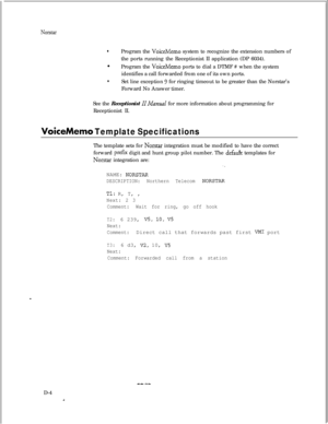 Page 290Norstar
lProgram the VoiceMemo system to recognize the extension numbers of
the ports running the Receptionist II application (DP 6034).
l
Program the 
VoiceMemo ports to dial a DTMF # when the system
identifies a call forwarded from one of its own ports.
lSet line exception 9 for ringing timeout to be greater than the Norstar’s
Forward No Answer timer.
See the Receptionist 
IIManual for more information about programming for
Receptionist II.
VoiceMemo Template SpecificationsThe template sets for...